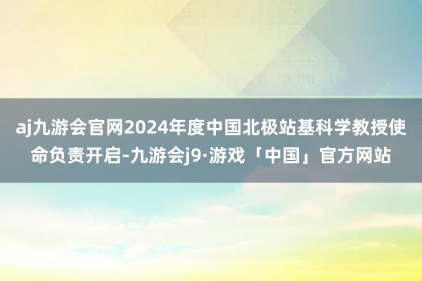 aj九游会官网2024年度中国北极站基科学教授使命负责开启-九游会j9·游戏「中国」官方网站