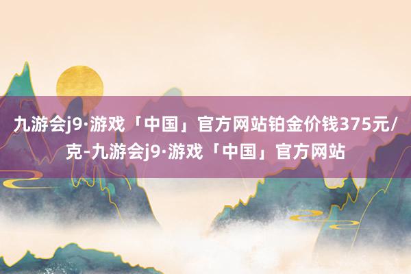 九游会j9·游戏「中国」官方网站铂金价钱375元/克-九游会j9·游戏「中国」官方网站