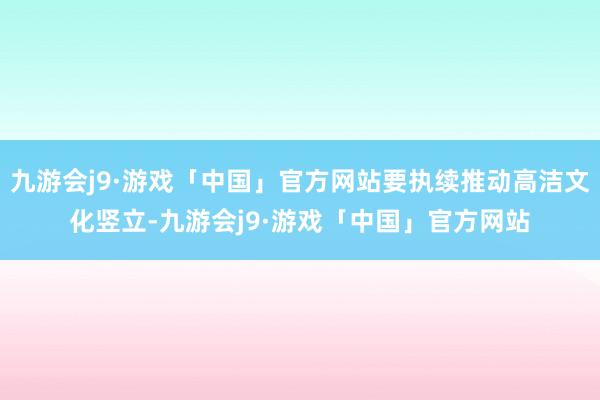 九游会j9·游戏「中国」官方网站要执续推动高洁文化竖立-九游会j9·游戏「中国」官方网站