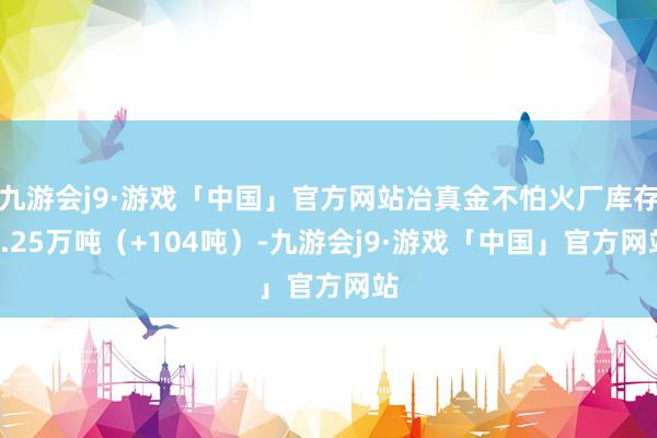 九游会j9·游戏「中国」官方网站冶真金不怕火厂库存4.25万吨（+104吨）-九游会j9·游戏「中国」官方网站