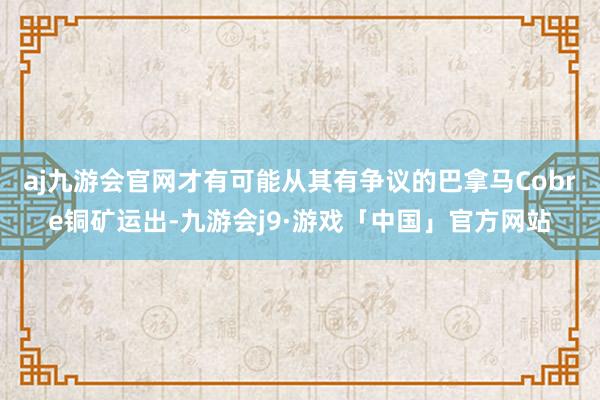 aj九游会官网才有可能从其有争议的巴拿马Cobre铜矿运出-九游会j9·游戏「中国」官方网站