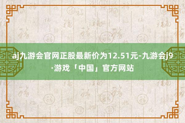 aj九游会官网正股最新价为12.51元-九游会j9·游戏「中国」官方网站