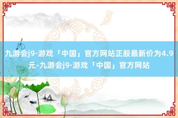 九游会j9·游戏「中国」官方网站正股最新价为4.9元-九游会j9·游戏「中国」官方网站