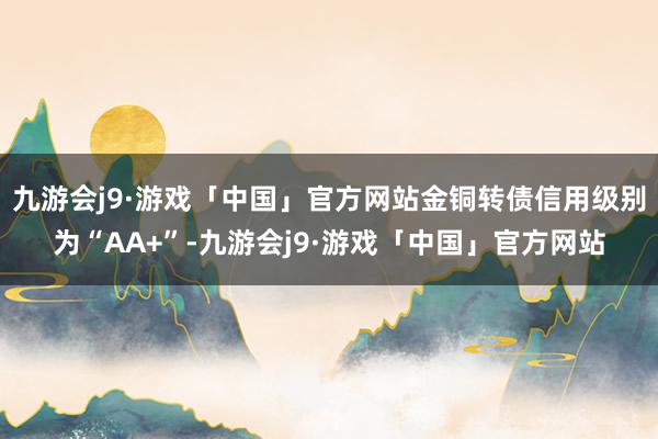 九游会j9·游戏「中国」官方网站金铜转债信用级别为“AA+”-九游会j9·游戏「中国」官方网站