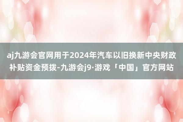 aj九游会官网用于2024年汽车以旧换新中央财政补贴资金预拨-九游会j9·游戏「中国」官方网站