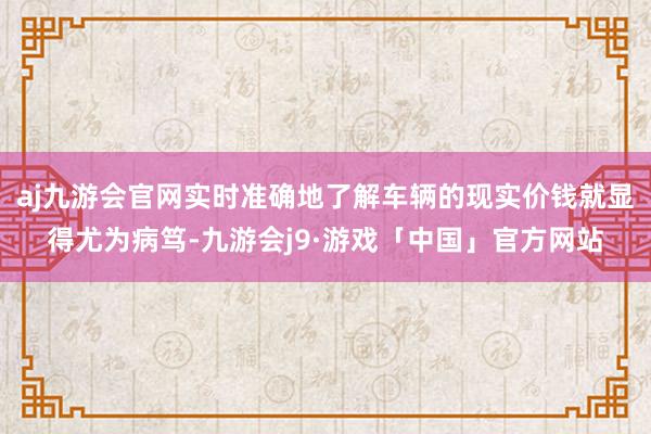 aj九游会官网实时准确地了解车辆的现实价钱就显得尤为病笃-九游会j9·游戏「中国」官方网站