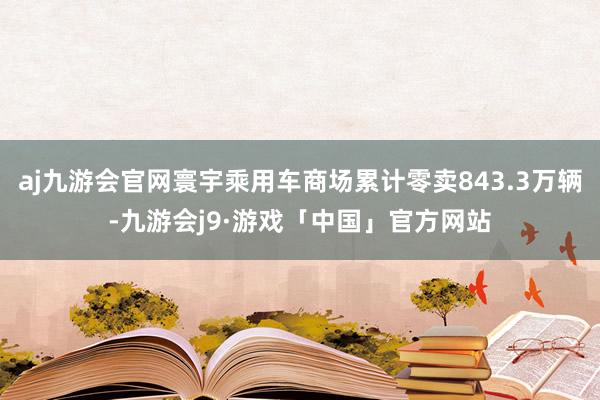 aj九游会官网寰宇乘用车商场累计零卖843.3万辆-九游会j9·游戏「中国」官方网站