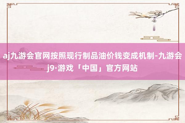 aj九游会官网按照现行制品油价钱变成机制-九游会j9·游戏「中国」官方网站