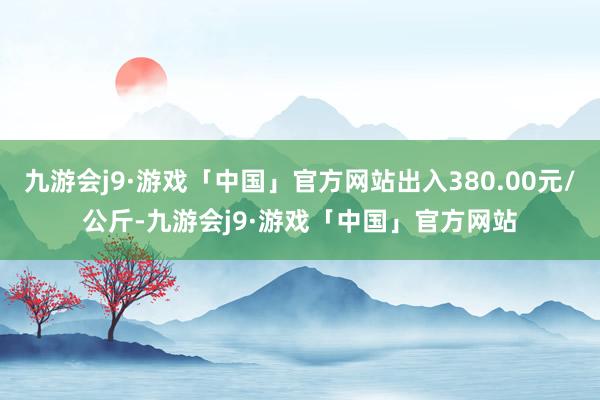 九游会j9·游戏「中国」官方网站出入380.00元/公斤-九游会j9·游戏「中国」官方网站