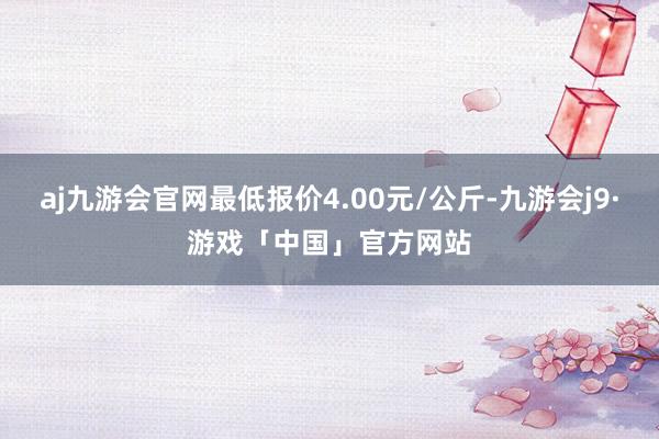 aj九游会官网最低报价4.00元/公斤-九游会j9·游戏「中国」官方网站