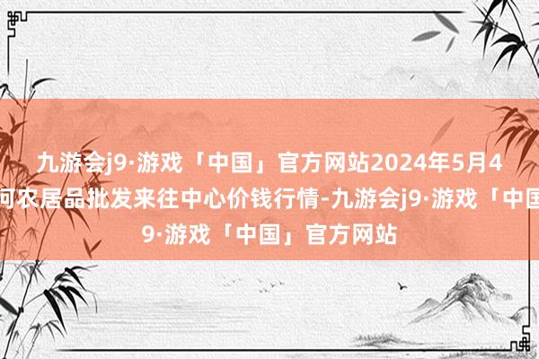 九游会j9·游戏「中国」官方网站2024年5月4日三门峡金河农居品批发来往中心价钱行情-九游会j9·游戏「中国」官方网站