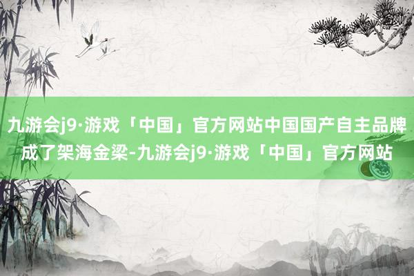 九游会j9·游戏「中国」官方网站中国国产自主品牌成了架海金梁-九游会j9·游戏「中国」官方网站