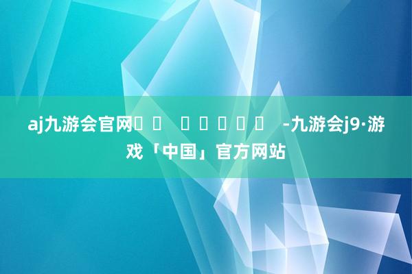 aj九游会官网		  					  -九游会j9·游戏「中国」官方网站