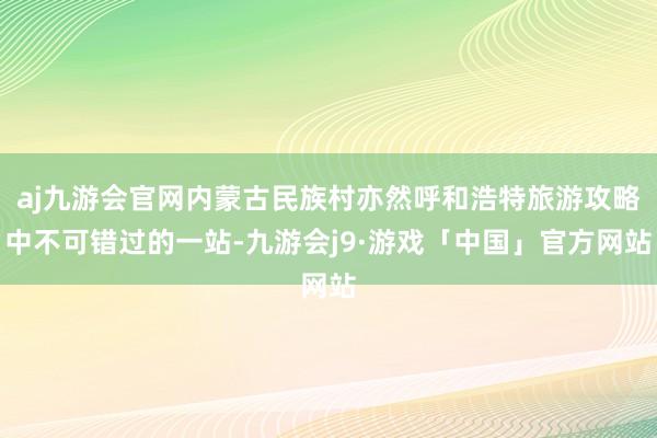 aj九游会官网内蒙古民族村亦然呼和浩特旅游攻略中不可错过的一站-九游会j9·游戏「中国」官方网站