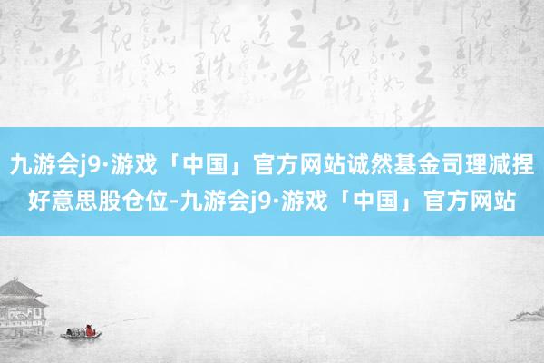 九游会j9·游戏「中国」官方网站诚然基金司理减捏好意思股仓位-九游会j9·游戏「中国」官方网站