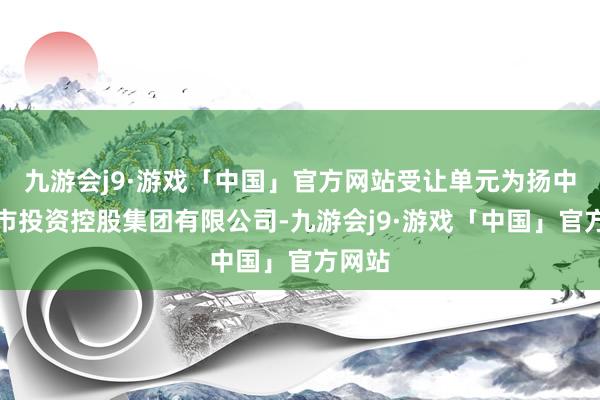 九游会j9·游戏「中国」官方网站受让单元为扬中市城市投资控股集团有限公司-九游会j9·游戏「中国」官方网站