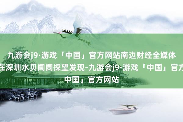 九游会j9·游戏「中国」官方网站南边财经全媒体记者在深圳水贝阛阓探望发现-九游会j9·游戏「中国」官方网站