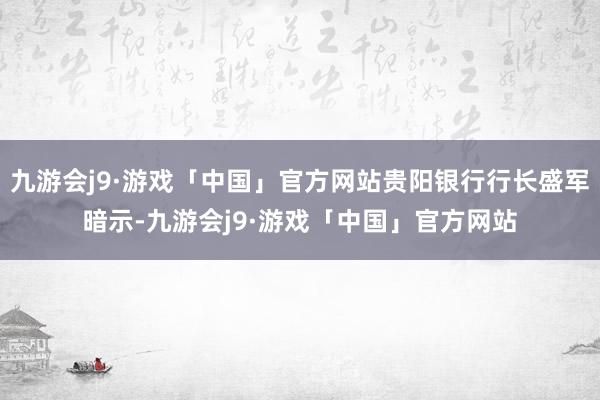 九游会j9·游戏「中国」官方网站贵阳银行行长盛军暗示-九游会j9·游戏「中国」官方网站