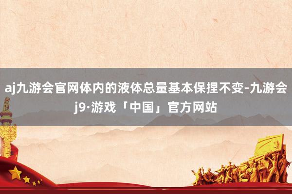 aj九游会官网体内的液体总量基本保捏不变-九游会j9·游戏「中国」官方网站