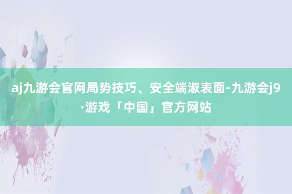 aj九游会官网局势技巧、安全端淑表面-九游会j9·游戏「中国」官方网站