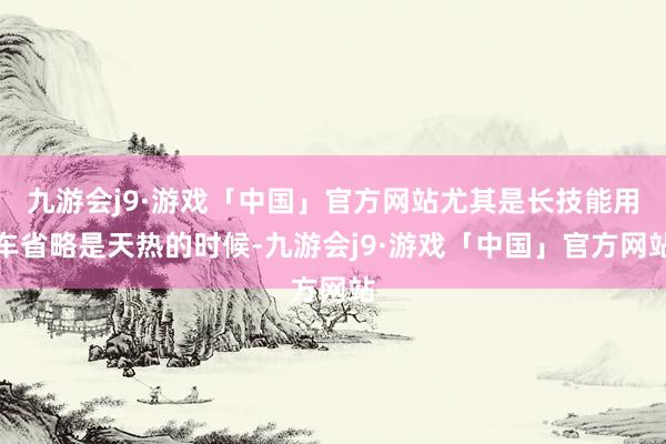 九游会j9·游戏「中国」官方网站尤其是长技能用车省略是天热的时候-九游会j9·游戏「中国」官方网站