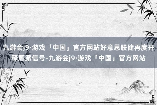 九游会j9·游戏「中国」官方网站好意思联储再度开释鹰派信号-九游会j9·游戏「中国」官方网站