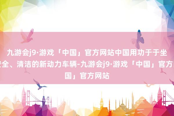 九游会j9·游戏「中国」官方网站中国用功于于坐褥安全、清洁的新动力车辆-九游会j9·游戏「中国」官方网站