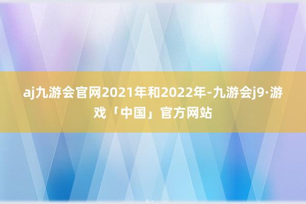 aj九游会官网2021年和2022年-九游会j9·游戏「中国」官方网站