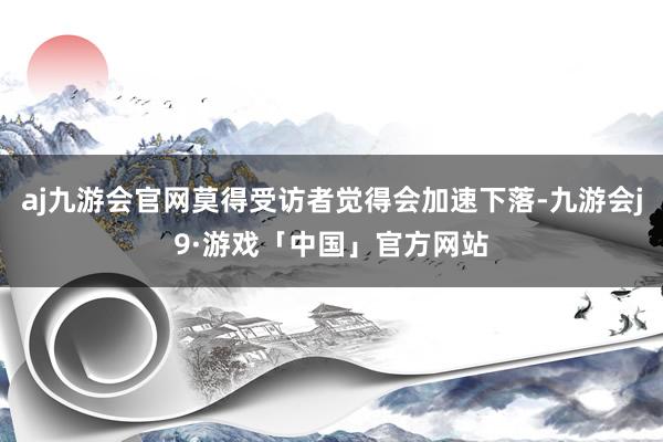 aj九游会官网莫得受访者觉得会加速下落-九游会j9·游戏「中国」官方网站