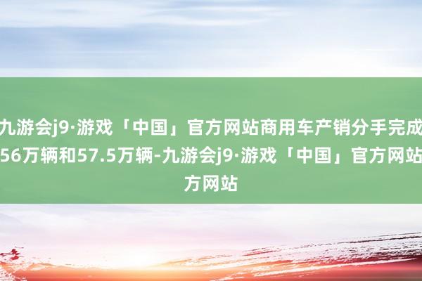 九游会j9·游戏「中国」官方网站商用车产销分手完成56万辆和57.5万辆-九游会j9·游戏「中国」官方网站