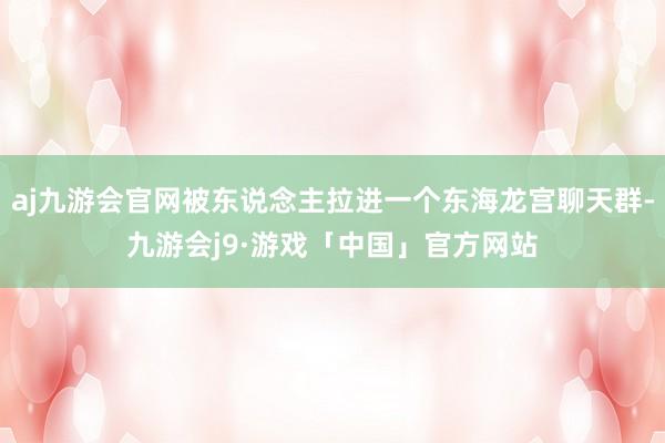 aj九游会官网被东说念主拉进一个东海龙宫聊天群-九游会j9·游戏「中国」官方网站