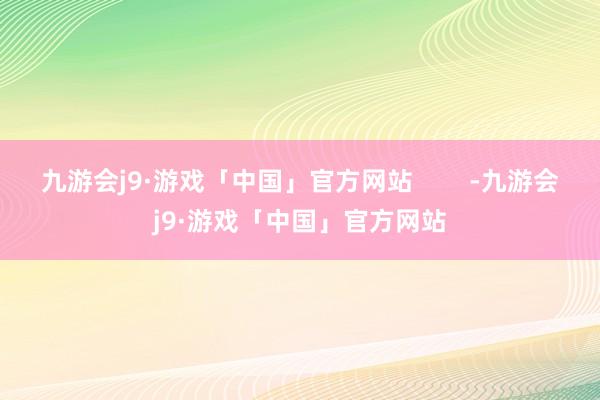 九游会j9·游戏「中国」官方网站        -九游会j9·游戏「中国」官方网站