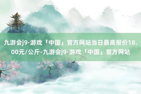 九游会j9·游戏「中国」官方网站当日最高报价18.00元/公斤-九游会j9·游戏「中国」官方网站