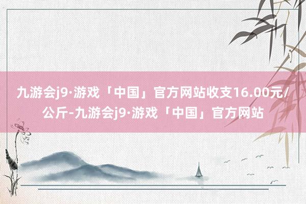 九游会j9·游戏「中国」官方网站收支16.00元/公斤-九游会j9·游戏「中国」官方网站