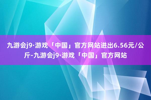 九游会j9·游戏「中国」官方网站进出6.56元/公斤-九游会j9·游戏「中国」官方网站