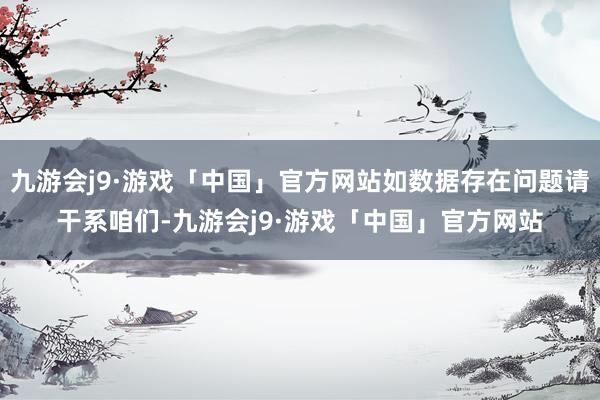 九游会j9·游戏「中国」官方网站如数据存在问题请干系咱们-九游会j9·游戏「中国」官方网站