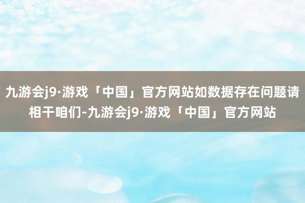 九游会j9·游戏「中国」官方网站如数据存在问题请相干咱们-九游会j9·游戏「中国」官方网站