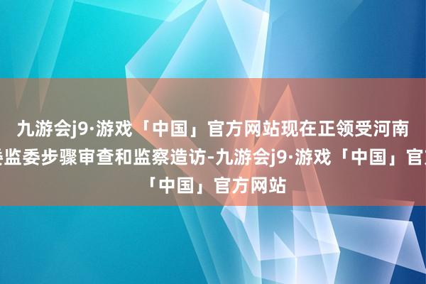 九游会j9·游戏「中国」官方网站现在正领受河南省纪委监委步骤审查和监察造访-九游会j9·游戏「中国」官方网站