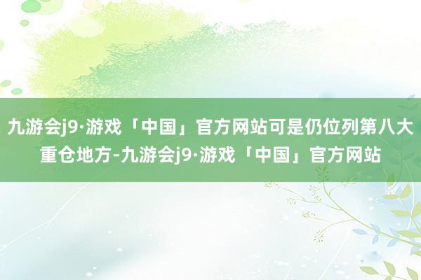 九游会j9·游戏「中国」官方网站可是仍位列第八大重仓地方-九游会j9·游戏「中国」官方网站