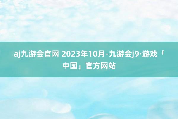 aj九游会官网 　　2023年10月-九游会j9·游戏「中国」官方网站