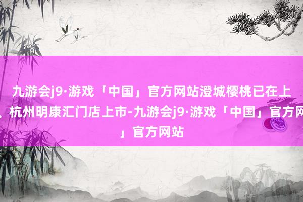 九游会j9·游戏「中国」官方网站澄城樱桃已在上海、杭州明康汇门店上市-九游会j9·游戏「中国」官方网站