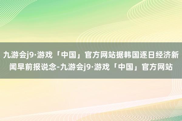 九游会j9·游戏「中国」官方网站据韩国逐日经济新闻早前报说念-九游会j9·游戏「中国」官方网站