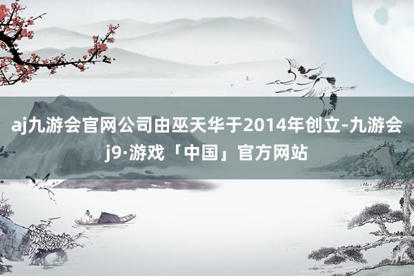 aj九游会官网公司由巫天华于2014年创立-九游会j9·游戏「中国」官方网站