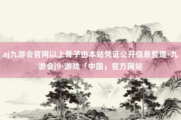 aj九游会官网以上骨子由本站凭证公开信息整理-九游会j9·游戏「中国」官方网站