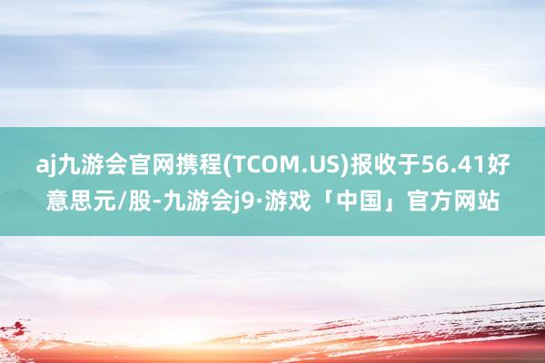 aj九游会官网携程(TCOM.US)报收于56.41好意思元/股-九游会j9·游戏「中国」官方网站