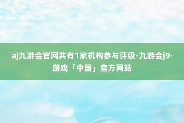 aj九游会官网共有1家机构参与评级-九游会j9·游戏「中国」官方网站