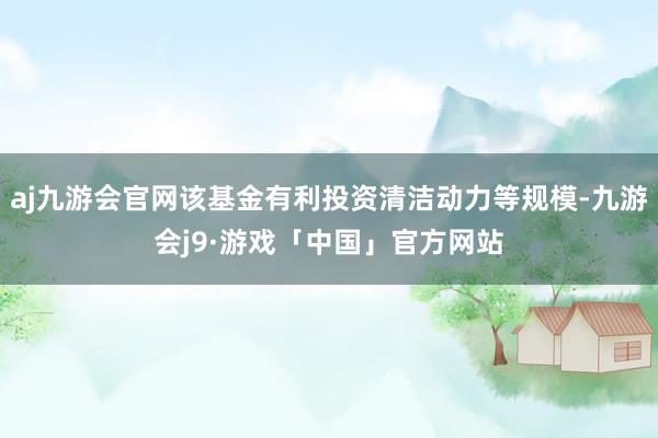 aj九游会官网该基金有利投资清洁动力等规模-九游会j9·游戏「中国」官方网站