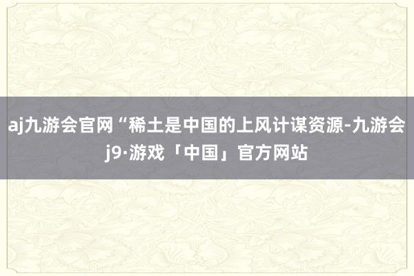 aj九游会官网“稀土是中国的上风计谋资源-九游会j9·游戏「中国」官方网站