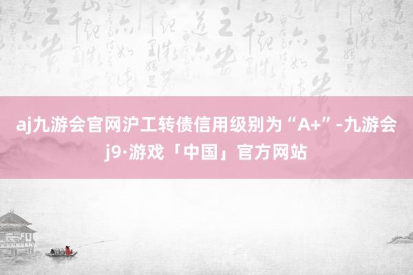 aj九游会官网沪工转债信用级别为“A+”-九游会j9·游戏「中国」官方网站