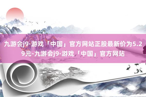 九游会j9·游戏「中国」官方网站正股最新价为5.29元-九游会j9·游戏「中国」官方网站